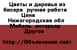 Цветы и деревья из бисера (ручная работа) › Цена ­ 2 500 - Нижегородская обл. Мебель, интерьер » Другое   